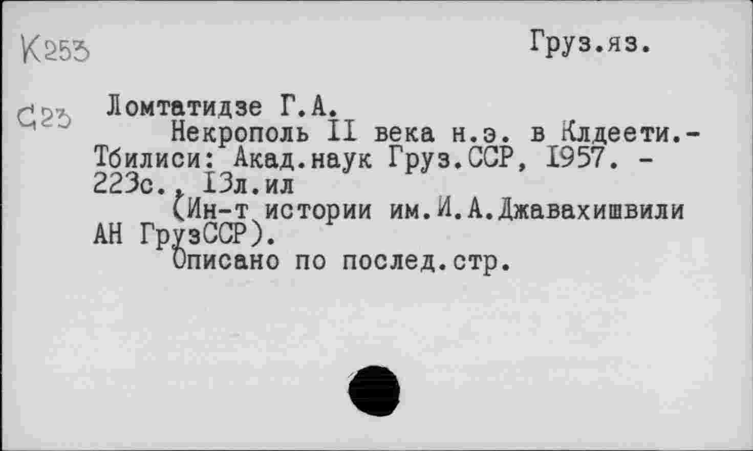 ﻿К 255
Груз.яз.
Ломтатидзе Г. А.
Некрополь II века н.э. в Клдеети.-Тбилиси: Акад.наук Груз.ССР, 1957. -223с.. 13л.ил
(Ин-т истории им.И.А.Джавахишвили АН ГрузССР).
Описано по послед.стр.